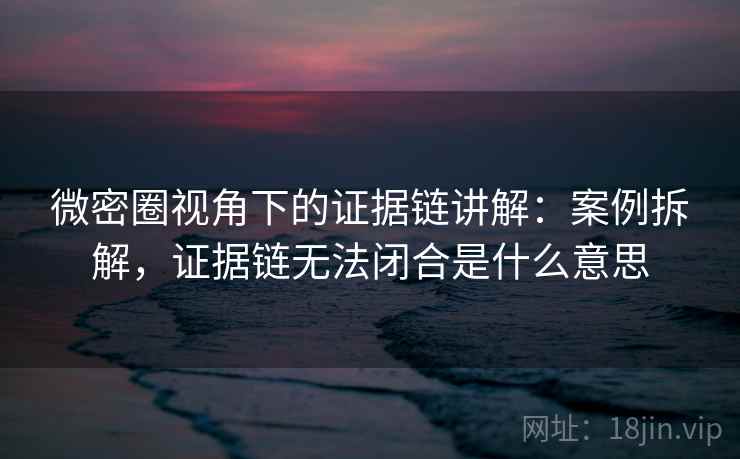 微密圈视角下的证据链讲解：案例拆解，证据链无法闭合是什么意思