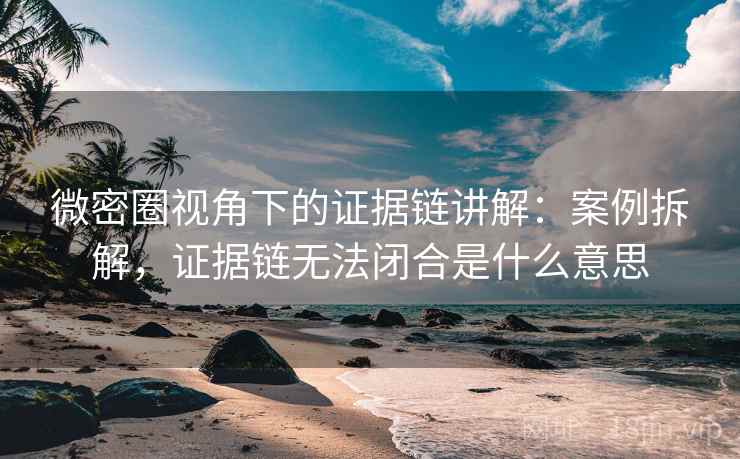 微密圈视角下的证据链讲解:案例拆解,证据链无法闭合是什么意思 微密圈视角下的证据链讲解:案例拆解,证据链无法闭合是什么意思