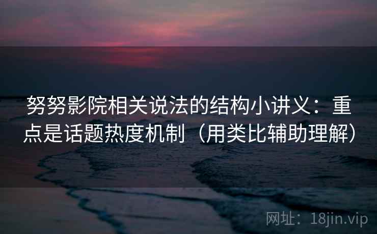努努影院相关说法的结构小讲义：重点是话题热度机制（用类比辅助理解）