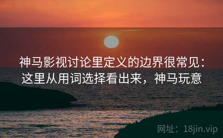 神马影视讨论里定义的边界很常见：这里从用词选择看出来，神马玩意