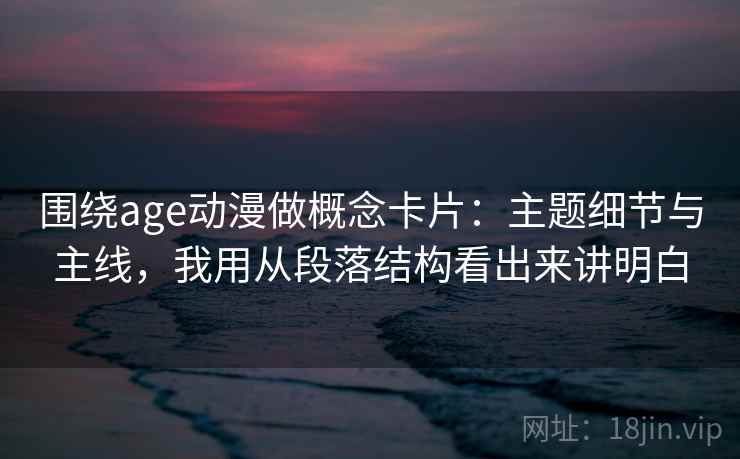 围绕age动漫做概念卡片：主题细节与主线，我用从段落结构看出来讲明白