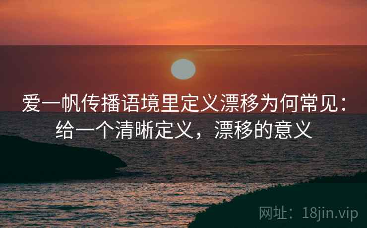 爱一帆传播语境里定义漂移为何常见：给一个清晰定义，漂移的意义