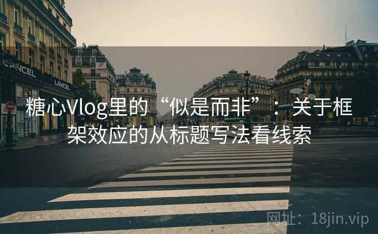 糖心Vlog里的“似是而非”：关于框架效应的从标题写法看线索