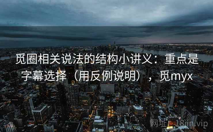 觅圈相关说法的结构小讲义：重点是字幕选择（用反例说明），觅myx