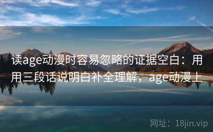 读age动漫时容易忽略的证据空白：用用三段话说明白补全理解，age动漫上