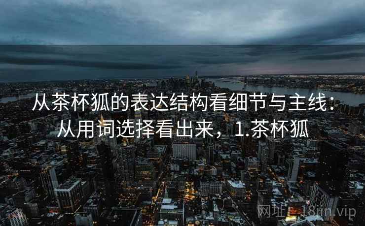 从茶杯狐的表达结构看细节与主线：从用词选择看出来，1.茶杯狐