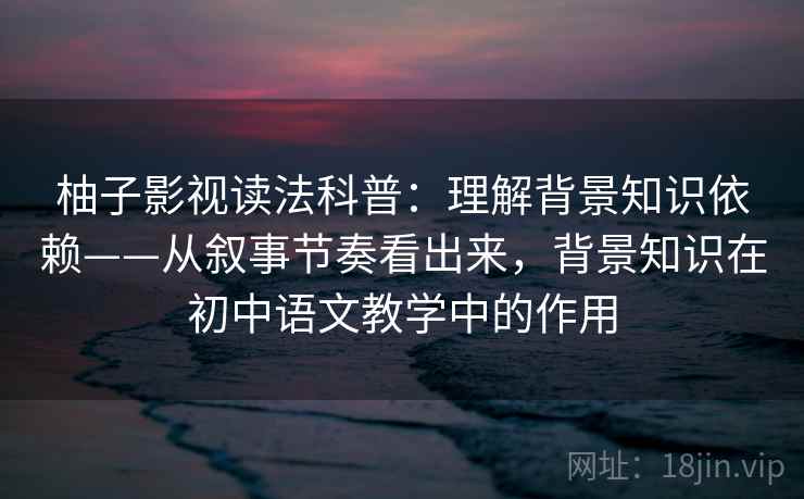 柚子影视读法科普：理解背景知识依赖——从叙事节奏看出来，背景知识在初中语文教学中的作用