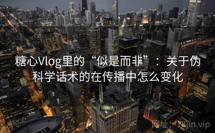 糖心Vlog里的“似是而非”：关于伪科学话术的在传播中怎么变化